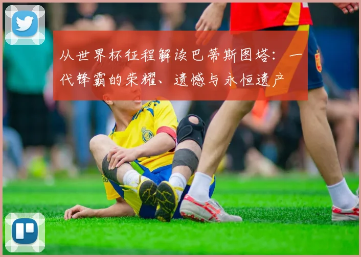 从世界杯征程解读巴蒂斯图塔:一代锋霸的荣耀、遗憾与永恒遗产