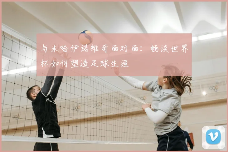 与米哈伊诺维奇面对面：畅谈世界杯如何塑造足球生涯