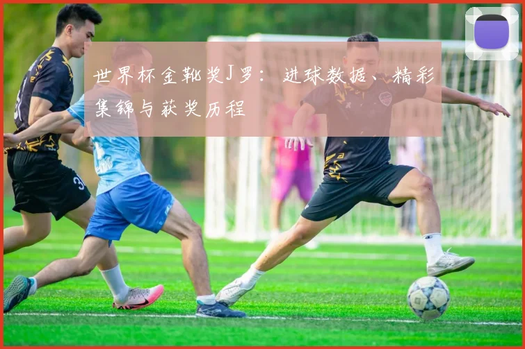 世界杯金靴奖J罗：进球数据、精彩集锦与获奖历程
