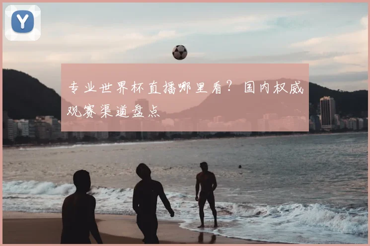 专业世界杯直播哪里看?国内权威观赛渠道盘点