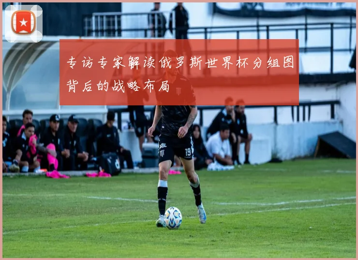 专访专家解读俄罗斯世界杯分组图背后的战略布局