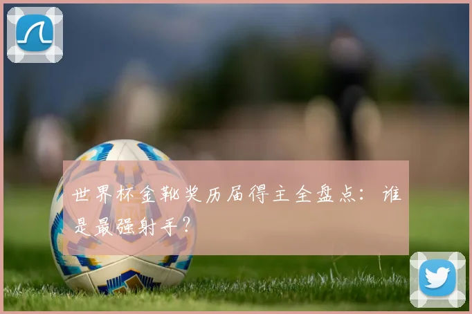世界杯金靴奖历届得主全盘点：谁是最强射手？