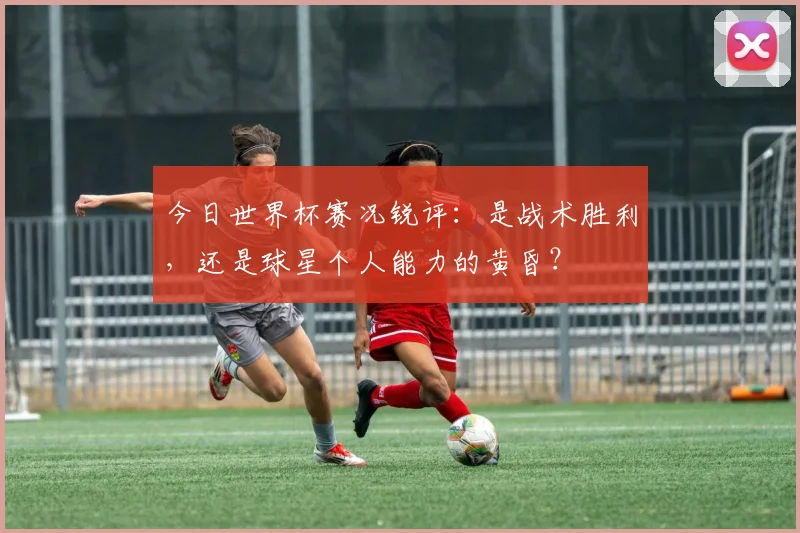 今日世界杯赛况锐评:是战术胜利,还是球星个人能力的黄昏?