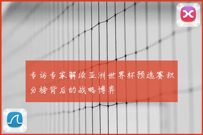 专访专家解读亚洲世界杯预选赛积分榜背后的战略博弈