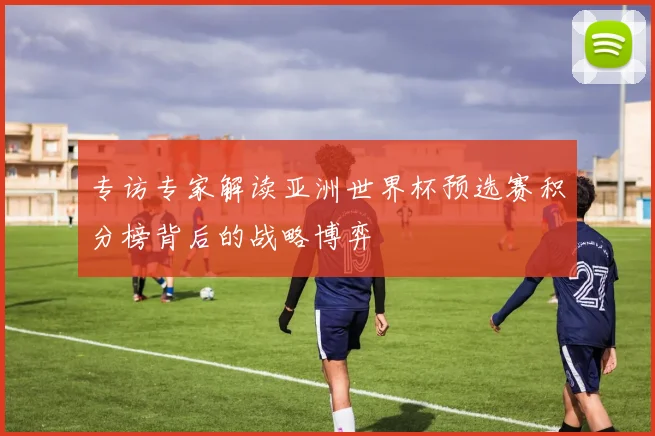 专访专家解读亚洲世界杯预选赛积分榜背后的战略博弈