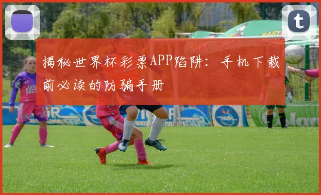 揭秘世界杯彩票APP陷阱：手机下载前必读的防骗手册