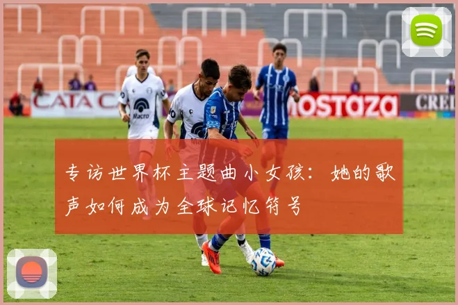 专访世界杯主题曲小女孩:她的歌声如何成为全球记忆符号