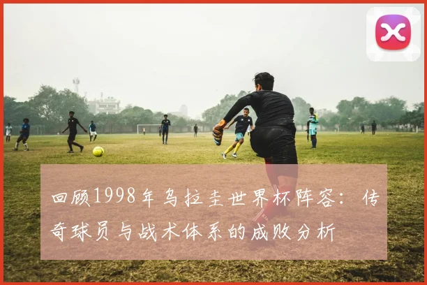 回顾1998年乌拉圭世界杯阵容：传奇球员与战术体系的成败分析