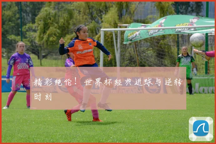 精彩绝伦！世界杯经典进球与逆转时刻