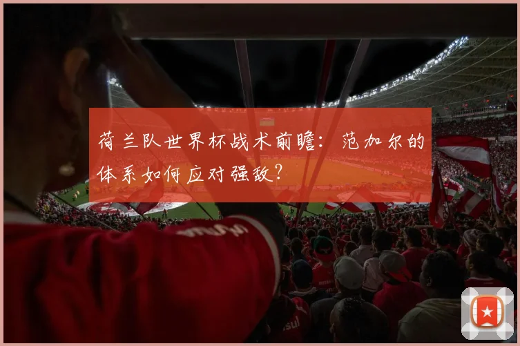 荷兰队世界杯战术前瞻：范加尔的体系如何应对强敌？